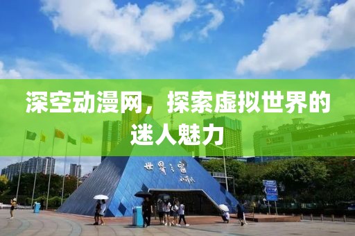 深空动漫网，探索虚拟世界的迷人魅力