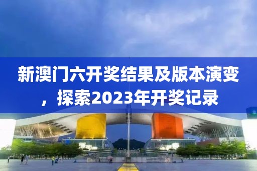 新澳门六开奖结果及版本演变，探索2023年开奖记录