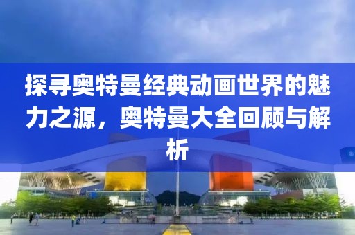 探寻奥特曼经典动画世界的魅力之源，奥特曼大全回顾与解析