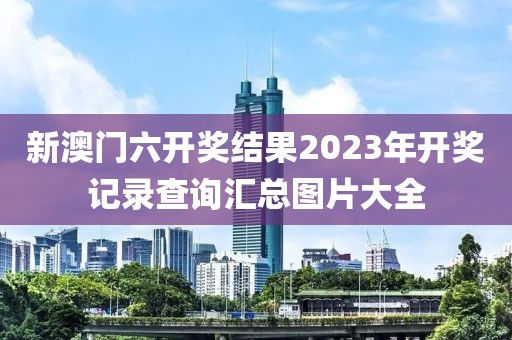 新澳门六开奖结果2023年开奖记录查询汇总图片大全