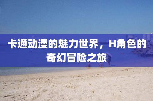 卡通动漫的魅力世界，H角色的奇幻冒险之旅