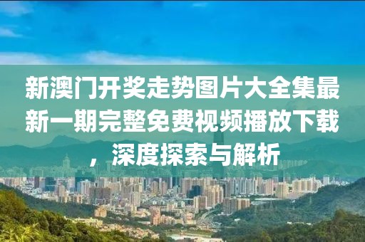 新澳门开奖走势图片大全集最新一期完整免费视频播放下载，深度探索与解析