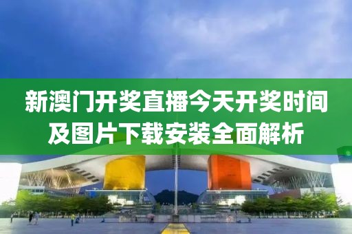 新澳门开奖直播今天开奖时间及图片下载安装全面解析