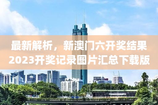 最新解析，新澳门六开奖结果2023开奖记录图片汇总下载版