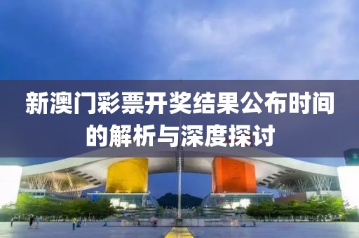 新澳门彩票开奖结果公布时间的解析与深度探讨