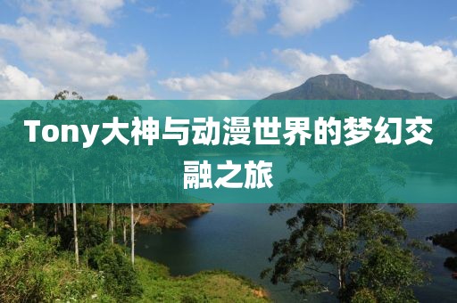Tony大神与动漫世界的梦幻交融之旅