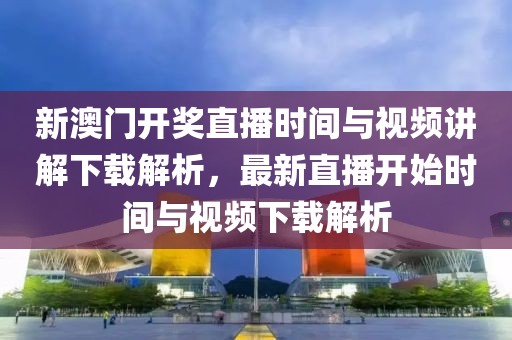 新澳门开奖直播时间与视频讲解下载解析，最新直播开始时间与视频下载解析