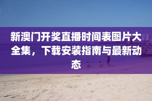 新澳门开奖直播时间表图片大全集，下载安装指南与最新动态