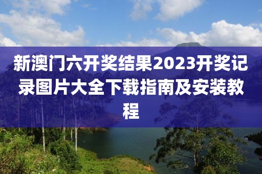 新澳门六开奖结果2023开奖记录图片大全下载指南及安装教程
