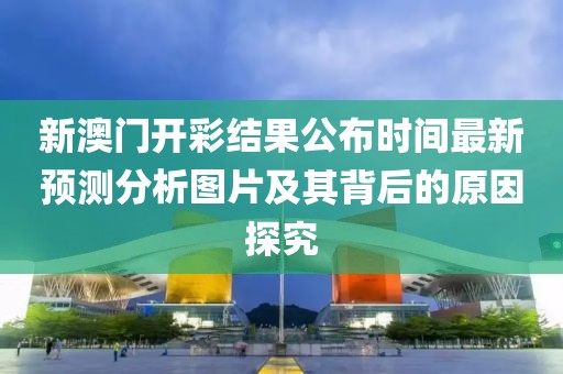 新澳门开彩结果公布时间最新预测分析图片及其背后的原因探究