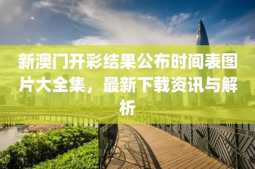 新澳门开彩结果公布时间表图片大全集，最新下载资讯与解析