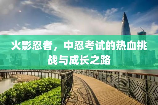 火影忍者，中忍考试的热血挑战与成长之路