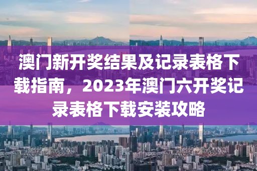 澳门新开奖结果及记录表格下载指南，2023年澳门六开奖记录表格下载安装攻略