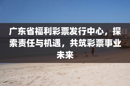 广东省福利彩票发行中心，探索责任与机遇，共筑彩票事业未来