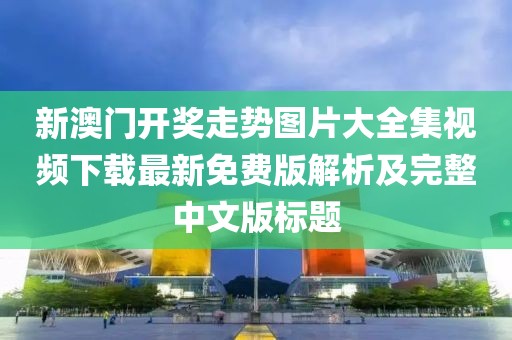 新澳门开奖走势图片大全集视频下载最新免费版解析及完整中文版标题