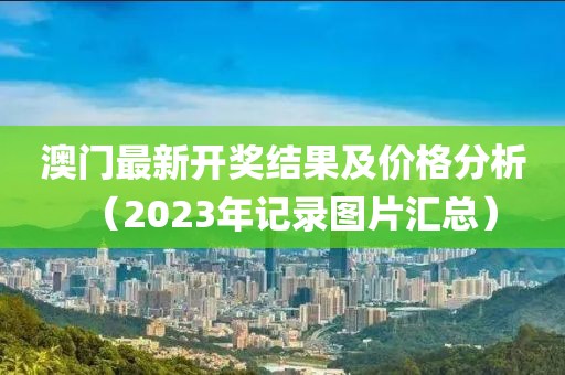 澳门最新开奖结果及价格分析（2023年记录图片汇总）