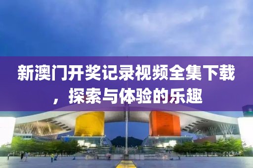 新澳门开奖记录视频全集下载，探索与体验的乐趣