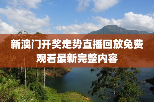 新澳门开奖走势直播回放免费观看最新完整内容