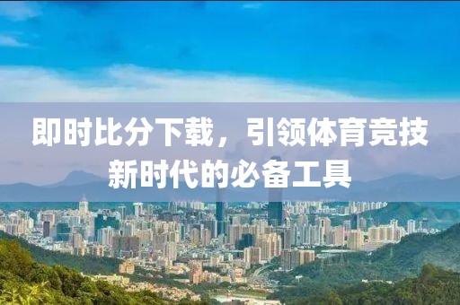 即时比分下载，引领体育竞技新时代的必备工具