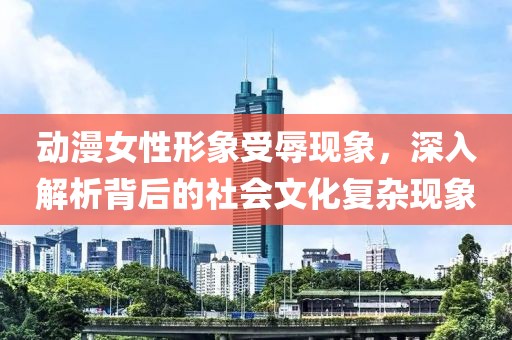 动漫女性形象受辱现象，深入解析背后的社会文化复杂现象