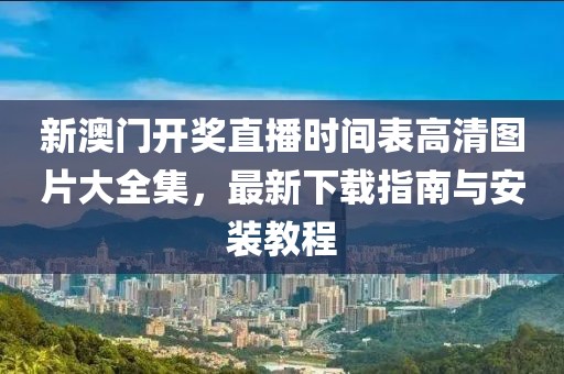新澳门开奖直播时间表高清图片大全集，最新下载指南与安装教程