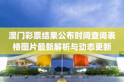 澳门彩票结果公布时间查询表格图片最新解析与动态更新