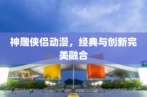 神雕侠侣动漫，经典与创新完美融合