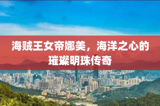 海贼王女帝娜美，海洋之心的璀璨明珠传奇
