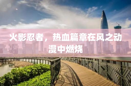 火影忍者，热血篇章在风之动漫中燃烧