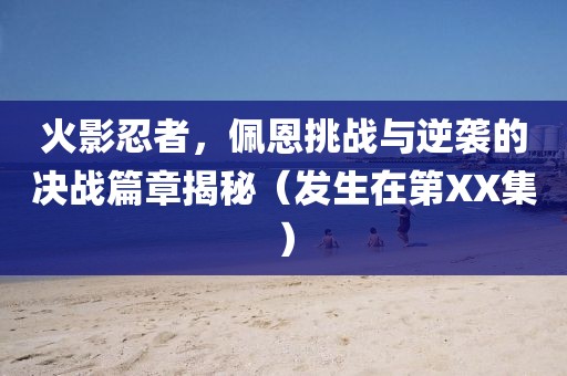 火影忍者，佩恩挑战与逆袭的决战篇章揭秘（发生在第XX集）