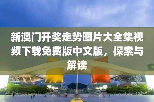 新澳门开奖走势图片大全集视频下载免费版中文版，探索与解读