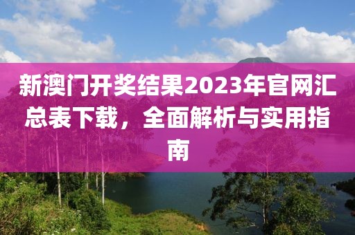 新澳门开奖结果2023年官网汇总表下载，全面解析与实用指南