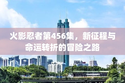 火影忍者第456集，新征程与命运转折的冒险之路