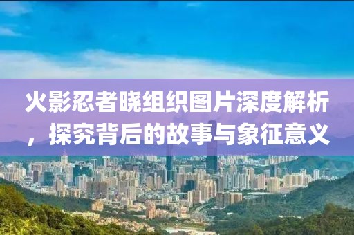 火影忍者晓组织图片深度解析，探究背后的故事与象征意义