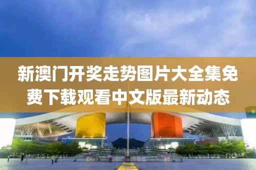 新澳门开奖走势图片大全集免费下载观看中文版最新动态