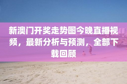 新澳门开奖走势图今晚直播视频，最新分析与预测，全部下载回顾