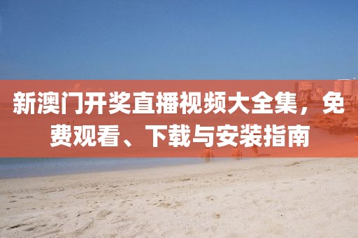 新澳门开奖直播视频大全集，免费观看、下载与安装指南