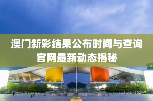 澳门新彩结果公布时间与查询官网最新动态揭秘