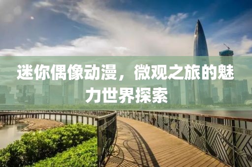 迷你偶像动漫，微观之旅的魅力世界探索