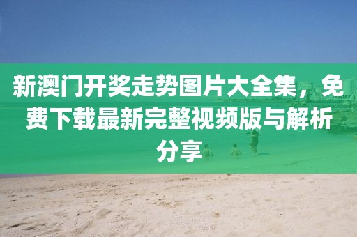 新澳门开奖走势图片大全集，免费下载最新完整视频版与解析分享