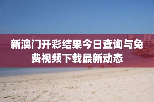 新澳门开彩结果今日查询与免费视频下载最新动态