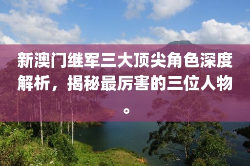 新澳门继军三大顶尖角色深度解析，揭秘最厉害的三位人物。