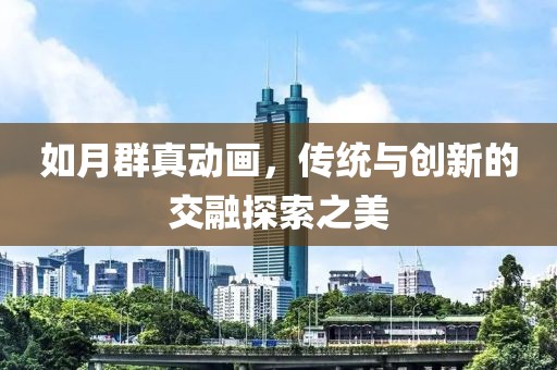 如月群真动画，传统与创新的交融探索之美