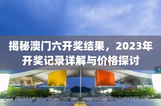 揭秘澳门六开奖结果，2023年开奖记录详解与价格探讨