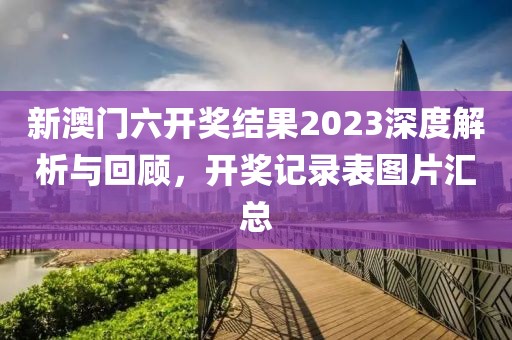 新澳门六开奖结果2023深度解析与回顾，开奖记录表图片汇总