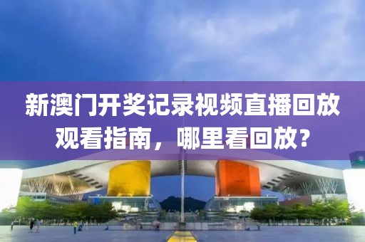 新澳门开奖记录视频直播回放观看指南，哪里看回放？