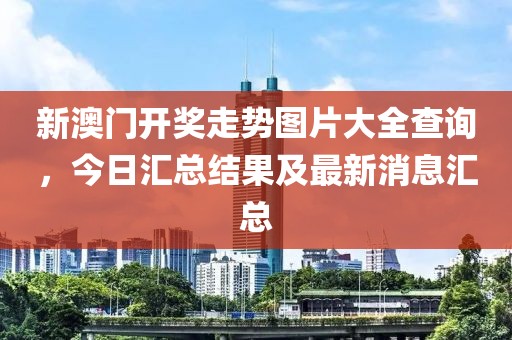 新澳门开奖走势图片大全查询，今日汇总结果及最新消息汇总