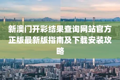新澳门开彩结果查询网站官方正版最新版指南及下载安装攻略