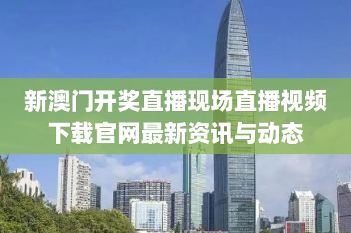 新澳门开奖直播现场直播视频下载官网最新资讯与动态