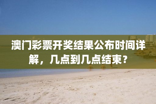 澳门彩票开奖结果公布时间详解，几点到几点结束？